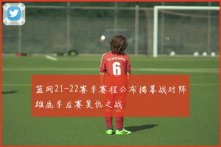 篮网21-22赛季赛程公布揭幕战对阵雄鹿季后赛复仇之战