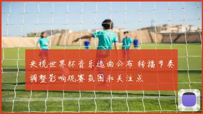 央视世界杯音乐选曲公布 转播节奏调整影响观赛氛围和关注点