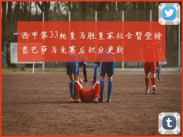 西甲第33轮皇马胜皇家社会暂登榜首巴萨马竞赛后积分更新