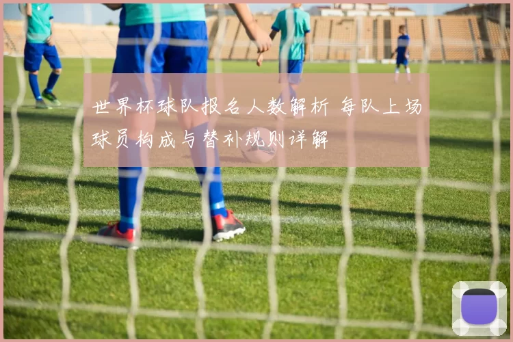 世界杯球队报名人数解析 每队上场球员构成与替补规则详解