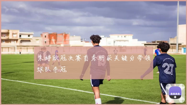 朱婷欧冠决赛首秀斩获关键分带领球队夺冠