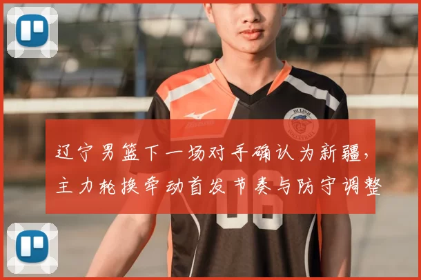 辽宁男篮下一场对手确认为新疆，主力轮换牵动首发节奏与防守调整看点