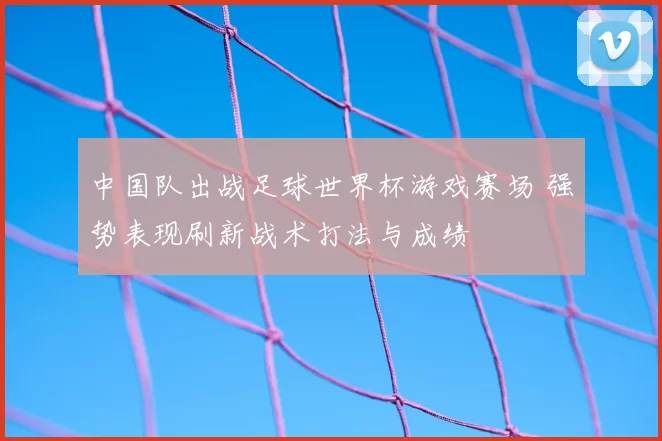 中国队出战足球世界杯游戏赛场 强势表现刷新战术打法与成绩