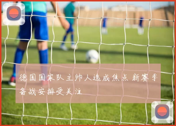 德国国家队主帅人选成焦点 新赛季备战安排受关注