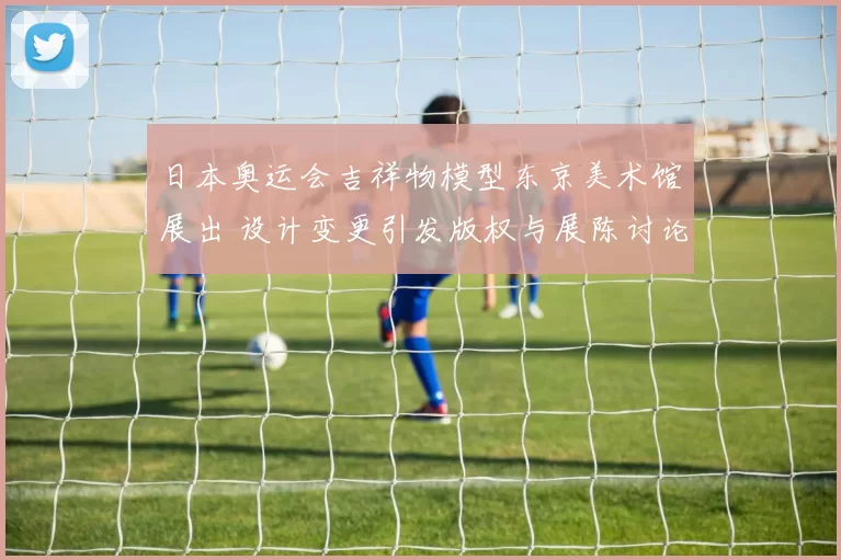 日本奥运会吉祥物模型东京美术馆展出 设计变更引发版权与展陈讨论