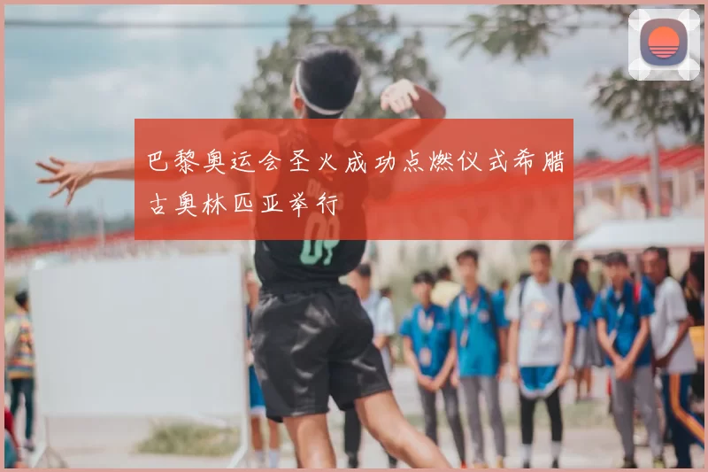 巴黎奥运会圣火成功点燃仪式希腊古奥林匹亚举行