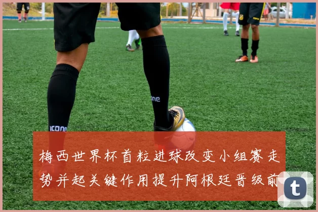 梅西世界杯首粒进球改变小组赛走势并起关键作用提升阿根廷晋级前景