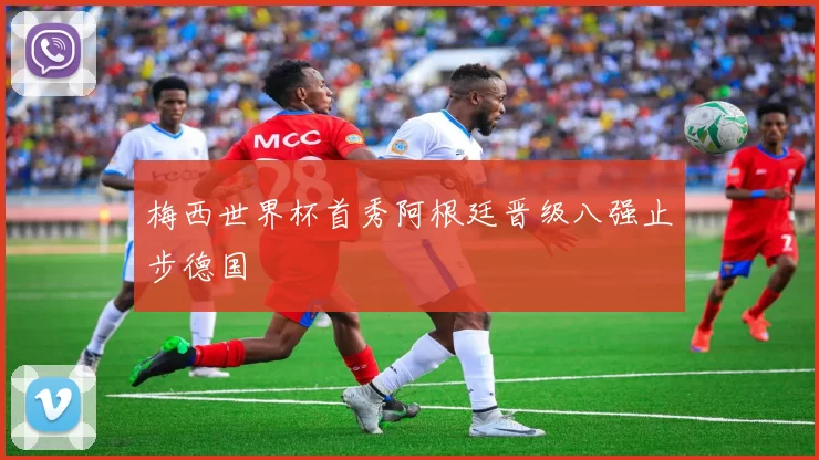 梅西世界杯首秀阿根廷晋级八强止步德国