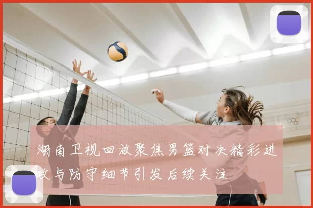 湖南卫视回放聚焦男篮对决精彩进攻与防守细节引发后续关注