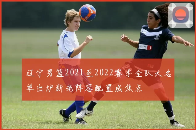 辽宁男篮2021至2022赛季全队大名单出炉新老阵容配置成焦点