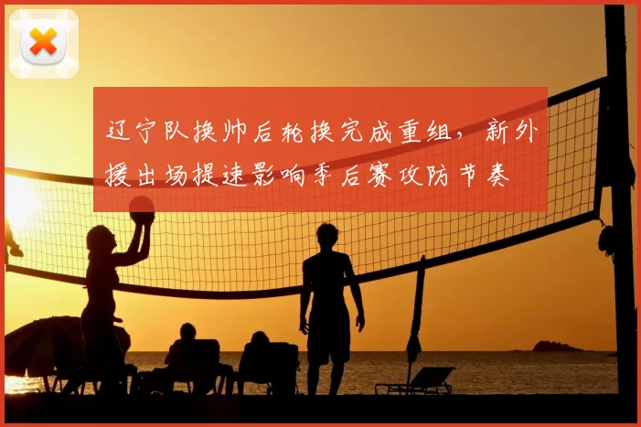 辽宁队换帅后轮换完成重组，新外援出场提速影响季后赛攻防节奏