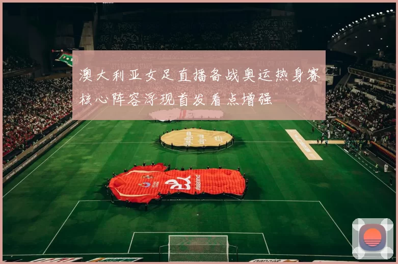 澳大利亚女足直播备战奥运热身赛核心阵容浮现首发看点增强