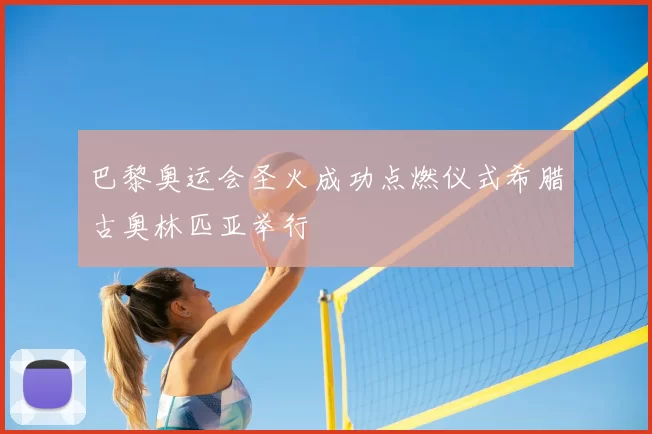 巴黎奥运会圣火成功点燃仪式希腊古奥林匹亚举行