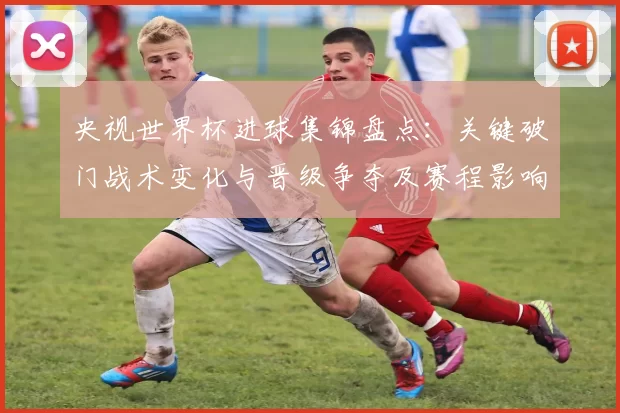央视世界杯进球集锦盘点：关键破门战术变化与晋级争夺及赛程影响
