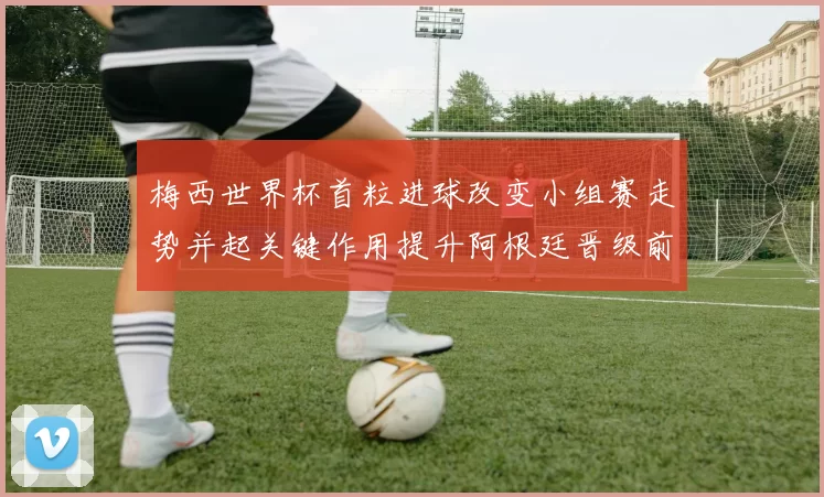 梅西世界杯首粒进球改变小组赛走势并起关键作用提升阿根廷晋级前景