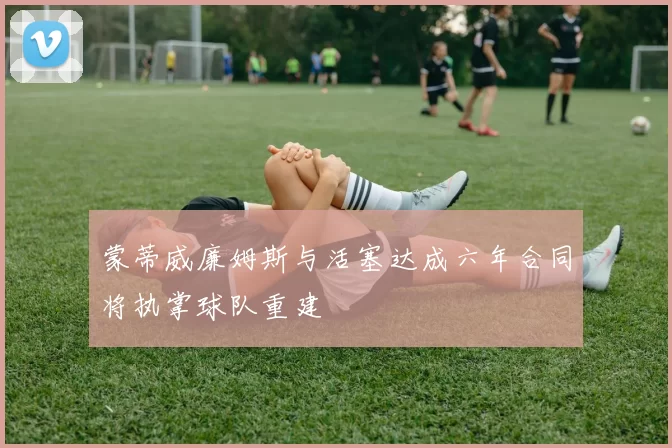 蒙蒂威廉姆斯与活塞达成六年合同将执掌球队重建