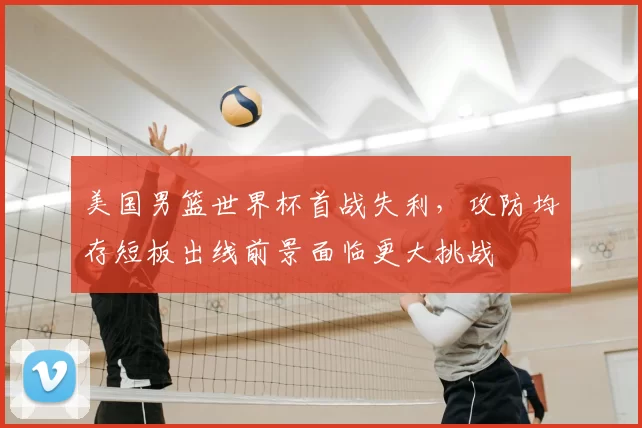 美国男篮世界杯首战失利，攻防均存短板出线前景面临更大挑战