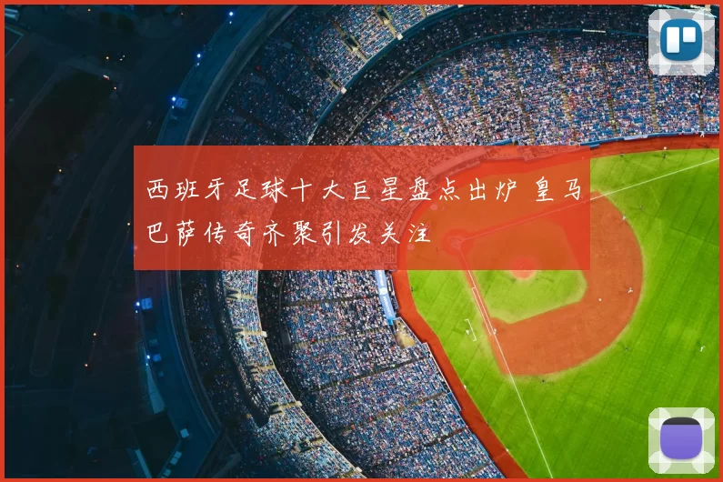 西班牙足球十大巨星盘点出炉 皇马巴萨传奇齐聚引发关注