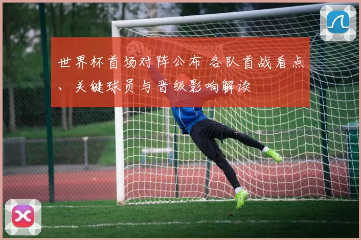 世界杯首场对阵公布 各队首战看点、关键球员与晋级影响解读