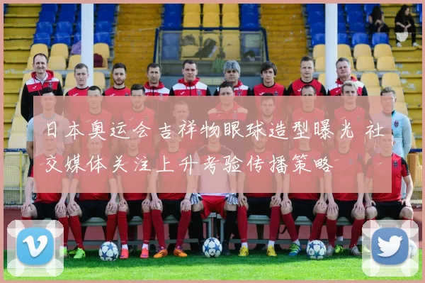 日本奥运会吉祥物眼球造型曝光 社交媒体关注上升考验传播策略