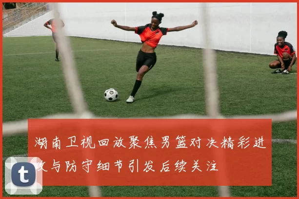 湖南卫视回放聚焦男篮对决精彩进攻与防守细节引发后续关注