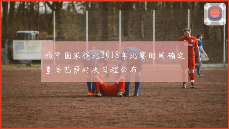 西甲国家德比2018年比赛时间确定皇马巴萨对决日程公布
