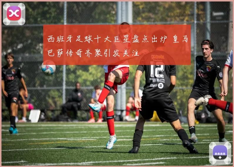 西班牙足球十大巨星盘点出炉 皇马巴萨传奇齐聚引发关注